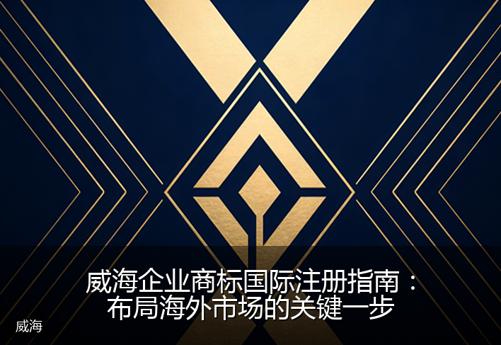 威海企业商标国际注册指南：布局海外市场的关键一步